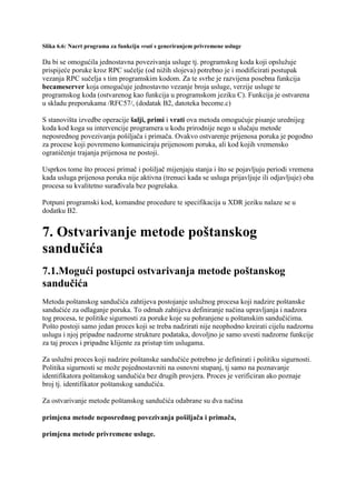 Slika 6.6: Nacrt programa za funkciju vrati s generiranjem privremene usluge

Da bi se omogućila jednostavna povezivanja usluge tj. programskog koda koji opslužuje
prispijeće poruke kroz RPC sučelje (od nižih slojeva) potrebno je i modificirati postupak
vezanja RPC sučelja s tim programskim kodom. Za te svrhe je razvijena posebna funkcija
becameserver koja omogućuje jednostavno vezanje broja usluge, verzije usluge te
programskog koda (ostvarenog kao funkcija u programskom jeziku C). Funkcija je ostvarena
u skladu preporukama /RFC57/, (dodatak B2, datoteka become.c)

S stanovišta izvedbe operacije šalji, primi i vrati ova metoda omogućuje pisanje urednijeg
koda kod koga su intervencije programera u kodu prirodnije nego u slučaju metode
neposrednog povezivanja pošiljača i primača. Ovakvo ostvarenje prijenosa poruka je pogodno
za procese koji povremeno komuniciraju prijenosom poruka, ali kod kojih vremensko
ograničenje trajanja prijenosa ne postoji.

Usprkos tome što procesi primač i pošiljač mijenjaju stanja i što se pojavljuju periodi vremena
kada usluga prijenosa poruka nije aktivna (trenuci kada se usluga prijavljuje ili odjavljuje) oba
procesa su kvalitetno surađivala bez pogrešaka.

Potpuni programski kod, komandne procedure te specifikacija u XDR jeziku nalaze se u
dodatku B2.


7. Ostvarivanje metode poštanskog
sandučića
7.1.Mogući postupci ostvarivanja metode poštanskog
sandučića
Metoda poštanskog sandučića zahtijeva postojanje uslužnog procesa koji nadzire poštanske
sandučiće za odlaganje poruka. To odmah zahtijeva definiranje načina upravljanja i nadzora
tog procesa, te politike sigurnosti za poruke koje su pohranjene u poštanskim sandučićima.
Pošto postoji samo jedan proces koji se treba nadzirati nije neophodno kreirati cijelu nadzornu
uslugu i njoj pripadne nadzorne strukture podataka, dovoljno je samo uvesti nadzorne funkcije
za taj proces i pripadne klijente za pristup tim uslugama.

Za uslužni proces koji nadzire poštanske sandučiće potrebno je definirati i politiku sigurnosti.
Politika sigurnosti se može pojednostavniti na osnovni stupanj, tj samo na poznavanje
identifikatora poštanskog sandučića bez drugih provjera. Proces je verificiran ako poznaje
broj tj. identifikator poštanskog sandučića.

Za ostvarivanje metode poštanskog sandučića odabrane su dva načina

primjena metode neposrednog povezivanja pošiljača i primača,

primjena metode privremene usluge.
 