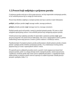 1.2.Procesi koji sudjeluju u prijenosu poruka
U prijenosu poruka uočavaju se dvije grupe procesa, oni koji neposredno razmjenjuju poruke,
te niz uslužnih procesa čije se usluge pri tome koriste.

Procesi koji direktno sudjeluju u razmjeni poruka nazivaju se prema svojim funkcijama:

pošiljač, pošiljaoc poruke (engl. message sender, message producer),

primač, primalac poruke (engl. message receiver, message consumer).

Pošiljač poruke proizvodi poruku i nastoji je prenijeti primaču poruke. Pri tome se služi
uslugama operacijskog sustava i niza uslužnih procesa koji omogućuju prijenos poruka.

Uslužni procesi koji sudjeluju posredno ili neposredno u prijenosu poruka (engl. agent
process) mogu biti vrlo raznovrsni po funkcijama. Oni ovise o operacijskom sustavu, politici
međusobnog imenovanja procesa u sustavu, politici nadzora i verifikacije sustava.

Pojednostavljeni ili poopćeni prijenos poruke podrazumijeva idealni prijenos poruke u kojem
primač i pošiljač poruke direktno razmjenjuju poruke. To je idealizacija stvarnog načina
prijenosa koji je ovisan o operacijskom sustavu i mreži.

Pri upotrebi poziva udaljenih procedura može se postići visok stupanj nezavisnosti kod
prijenosa poruka, pošto sve usluge pristupa mreži, transporta poruke, imenovanja procesa,
verifikacije i kontrole greške daje sustav poziva udaljenih procedura. U najjednostavnijem
obliku poruka se prijenosi putem osnovne operacije za zadani tip poruke između procesa
primača i pošiljača, (slika 1.1).
 