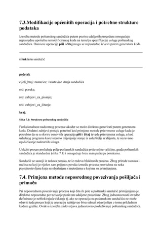 7.3.Modifikacije općenitih operacija i potrebne strukture
podataka
Izvedba metode poštanskog sandučića putem poziva udaljenih procedura omogućuje
neposrednu upotrebu nemodificiranog koda na temelju specifikacije usluge poštanskog
sandučića. Osnovne operacije piši i čitaj mogu se neposredno izvesti putem generatora koda.



struktura sandučić



početak

cijeli_broj: zastavice; //zastavice stanja sandučića

red: poruke;

red: zahtjevi_za_pisanje;

red: zahtjevi_za_čitanje;

kraj.

Slika 7.1: Struktura poštanskog sandučića

Funkcionalnost nadzornog procesa također se može direktno generirati putem generatora
koda. Dodatni zahtjevi postaju potrebni kod primjene metode privremene usluge kada je
potrebno da se u okviru osnovnih operacija piši i čitaj izvede privremena usluga, a kod
uslužnog programa konzistentno mijenjanje stanje iz uslužitelja u klijenta, te nezavisno
opsluživanje nadzornih usluga.

Uslužni proces poslužuje polje poštanskih sandučića proizvoljne veličine, građa poštanskih
sandučića je standardna (slika 7.1) i omogućuje brzu manipulaciju porukama.

Sandučić se sastoji iz redova poruka, te iz redova blokiranih procesa. Zbog prirode sustava i
načina na koji je riješen sam prijenos poruka između procesa provedena su neka
pojednostavljena koja su objašnjena s metodama u kojima su primijenjena.

7.4. Primjena metode neposrednog povezivanja pošiljača i
primača
Pri neposrednom povezivanju procesa koji čita ili piše u poštanski sandučić primijenjeno je
direktno neposredno povezivanje pozivom udaljene procedure. Zbog jednostavnosti izvedbe
definirano je neblokirajuće čekanje tj. ako se operacija na poštanskom sandučiću ne može
obaviti tada proces koji je operaciju zahtijevao biva odmah obaviješten o tome prikladnim
kodom greške. Ovakva izvedba zadovoljava jednostavno posluživanje poštanskog sandučića.
 
