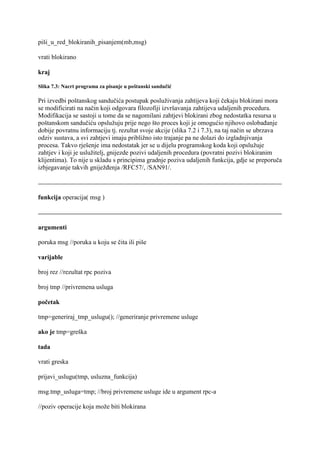 piši_u_red_blokiranih_pisanjem(mb,msg)

vrati blokirano

kraj

Slika 7.3: Nacrt programa za pisanje u poštanski sandučić

Pri izvedbi poštanskog sandučića postupak posluživanja zahtijeva koji čekaju blokirani mora
se modificirati na način koji odgovara filozofiji izvršavanja zahtijeva udaljenih procedura.
Modifikacija se sastoji u tome da se nagomilani zahtjevi blokirani zbog nedostatka resursa u
poštanskom sandučiću opslužuju prije nego što proces koji je omogućio njihovo oslobađanje
dobije povratnu informaciju tj. rezultat svoje akcije (slika 7.2 i 7.3), na taj način se ubrzava
odziv sustava, a svi zahtjevi imaju približno isto trajanje pa ne dolazi do izgladnjivanja
procesa. Takvo rješenje ima nedostatak jer se u dijelu programskog koda koji opslužuje
zahtjev i koji je uslužitelj, gnijezde pozivi udaljenih procedura (povratni pozivi blokiranim
klijentima). To nije u skladu s principima gradnje poziva udaljenih funkcija, gdje se preporuča
izbjegavanje takvih gniježđenja /RFC57/, /SAN91/.



funkcija operacija( msg )



argumenti

poruka msg //poruka u koju se čita ili piše

varijable

broj rez //rezultat rpc poziva

broj tmp //privremena usluga

početak

tmp=generiraj_tmp_uslugu(); //generiranje privremene usluge

ako je tmp=greška

tada

vrati greska

prijavi_uslugu(tmp, usluzna_funkcija)

msg.tmp_usluga=tmp; //broj privremene usluge ide u argument rpc-a

//poziv operacije koja može biti blokirana
 