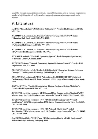 specifični postupci suradnje i sinkronizacije računalskih procesa koji se osnivaju na prijenosu
poruka, a koji bi zahtijevali svaki posebno ostvarenje sustava prijenosa poruka između
procesa.


9. Literatura
/AND90/ P.K.Andleigh:"UNIX System Arhitecture", Prentice Hall Englewood Cliffs,
NY, 1990

/COMM89/ D.E.Commer,D.L.Stevens:"Internetworking with TCP/IP Volume
I",Prentice Hall Englewood Cliffs, NY, 1989.

/COMM91/ D.E.Commer,D.L.Stevens:"Internetworking with TCP/IP Volume
II",Prentice Hall Englewood Cliffs, NY, 1991.

/COMM93/ D.E.Commer,D.L.Stevens:"Internetworking with TCP/IP Volume
III",Prentice Hall Englewood Cliffs, NY, 1993.

/KOLN89/ F.Kolnick:"The QNX Operating System", Basis Computer Systems Inc,
Wilowdale, Ontario, Canada, 1989

/KONG90/ M.Kong:"Network Computing System Reference Manual",Prentice Hall
Englewood Cliffs, NY, 1990.

/MAEK87/ M.Maekava,A.E.Olendorft,R.R.Olendorft:"Operating Systems Advanced
Concepts", The Benjamin Cummings Publishing Co. Inc, 1987

/MALA89/ Carl Malamund: "DEC Networks and ARCHITECTURES", Intertext
Publicatiuons, Mc Graw-Hill Book Company, 1221 Avenue of the America, New York,
1989.

/RAY76/ R.T.Yeh: "Applied Computation Theory, Analysys, Design, Modeling",
Prentice Hall Englewood Cliffs, NY, 1976.

/RFC14/ "Reguest for commnets XDR External Data Representation Standard", SUN
Microsystems Inc, 2550 Garcia Avenue, Mountain View,CA 94043, USA, March 1989.

/RFC57/ "Reguest for commnets 1057: RPC Remote Procedure Call Protocol
specification" SUN Microsystems Inc, 2550 Garcia Avenue,Mountain View, CA 94043,
USA, March 1989.

/RFC94/ "Reguest for commnets 1094: NFS Network File Systen Protokol
Specification",SUN Microsystems Inc, 2550 Garcia Avenue, Mountain View, CA 94043,
USA, March 1989.

/SAN91/ M.Santifaller:"TCP/IP and NFS Internetworking in a UNIX Enviroment",
Adison Wessley Publishing Company, 1991
 