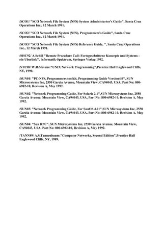 /SCO1/ "SCO Network File System (NFS) System Administartor's Guide", Santa Cruz
Operations Inc., 12 March 1991.

/SCO2/ "SCO Network File System (NFS), Programmers's Guide", Santa Cruz
Operations Inc., 12 March 1991.

/SCO3/ "SCO Network File System (NFS) Reference Guide, ", Santa Cruz Operations
Inc., 12 March 1991.

/SHC92/ A.Schill "Remote Procedure Call: Fortegeschrittene Konzepte und Systems -
ein Uberlink", Informatik-Spektrum, Springer Verlag 1992.

/STE90/ W.R.Stevens:"UNIX Network Programming",Prentice Hall Englewood Cliffs,
NY, 1990.

/SUN01/ "PC-NFS, Programmers toolkit, Programming Guide Version4.0", SUN
Microsystems Inc, 2550 Garcia Avenue, Mountain View, CA94043, USA, Part No: 800-
6982-10, Revision A, May 1992.

/SUN02/ "Network Programming Guide, For Solaris 2.1",SUN Microsystems Inc, 2550
Garcia Avenue, Mountain View, CA94043, USA, Part No: 800-6982-10, Revision A, May
1992.

/SUN03/ "Network Programming Guide, For SunOS 4.01",SUN Microsystems Inc, 2550
Garcia Avenue, Mountain View, CA94043, USA, Part No: 800-6982-10, Revision A, May
1992.

/SUN04/ "Sun RPC", SUN Microsystems Inc, 2550 Garcia Avenue, Mountain View,
CA94043, USA, Part No: 800-6982-10, Revision A, May 1992.

/TANN89/ A.S.Tannenbaum:"Computer Networks, Second Edition",Prentice Hall
Englewood Cliffs, NY, 1989.
 
