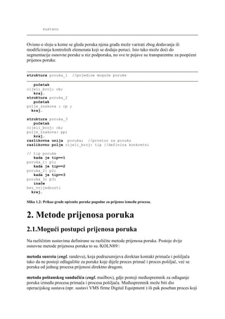 sustavu



Ovisno o sloju u kome se gleda poruka njena građa može varirati zbog dodavanja ili
modificiranja kontrolnih elemenata koji se dodaju poruci. Isto tako može doći do
segmentacije osnovne poruke u niz podporuka, no sve te pojave su transparentne za poopćeni
prijenos poruke.


struktura poruka_1         //pojedine moguće poruke

   početak
cijeli_broj: cb;
   kraj.
struktura poruka_2
   početak
polje_znakova : cp ;
  kraj.

struktura poruka_3
   početak
cijeli_broj: cb;
polje_znakova: pp;
   kraj.
razlikovna unija poruka; //prostor za poruku
razlikovno polje cijeli_broj: tip //definira konkretni

// tip poruke
   kada je tip==1
poruka_1: p1;
   kada je tip==2
poruka_2: p2;
   kada je tip==3
poruka_3; p3;
   inače
bez_vrijednosti
  kraj.

Slika 1.2: Prikaz građe općenite poruke pogodne za prijenos između procesa.


2. Metode prijenosa poruka
2.1.Mogući postupci prijenosa poruka
Na različitim sustavima definirane su različite metode prijenosa poruka. Postoje dvije
osnovne metode prijenosa poruka to su /KOLN89/:

metoda susreta (engl. randevu), koja podrazumijeva direktan kontakt primača i pošiljača
tako da ne postoji odlagalište za poruke koje dijele proces primač i proces pošiljač, već se
poruka od jednog procesa prijenosi direktno drugom.

metoda poštanskog sandučića (engl. mailbox), gdje postoji međuspremnik za odlaganje
poruka između procesa primača i procesa pošiljača. Međuspremnik može biti dio
operacijskog sustava (npr. sustavi VMS firme Digital Equipment ) ili pak poseban proces koji
 