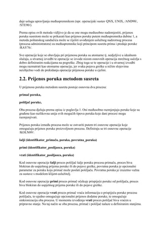 daje uslugu upravljanja međuspremnikom (npr. operacijski sustav QNX, UNIX, /AND90/,
/STE90/).

Prema opisu ovih metoda vidljivo je da se one mogu međusobno nadomjestiti, prijenos
poruka susretom može se prikazati kao prijenos poruke putem međuspremnika dubine 1, a
metoda poštanskog sandučića može se riješiti uvođenjem uslužnog nadzornog procesa
(procesa administratora) za međuspremnike koji principom susreta prima i predaje poruke
/RAY76/.

Sve operacije koje se obavljaju pri prijenosu poruka su atomarne tj. nedjeljive u idealnom
slučaju, u stvarnoj izvedbi te operacije se izvode nizom osnovnih operacija mrežnog sučelja s
dobro definiranim reakcijama na pogreške. Zbog toga se te operacije i u stvarnoj izvedbi
mogu razmatrati kao atomarne operacije, jer svaka pojava greške u nižim slojevima
neizbježno vodi do prekidanja operacije prijenosa poruke u cjelini.

2.2. Prijenos poruka metodom susreta
U prijenosu poruka metodom susreta postoje osnovna dva procesa:

primač poruka,

pošiljač poruke,

Oba procesa djeluju prema opisu iz poglavlja 1. Oni međusobno razmjenjuju poruke koje su
građene kao razlikovna unija svih mogućih tipova poruka koje dani procesi mogu
razmjenjivati.

Prijenos poruka između procesa može se ostvariti putem tri osnovne operacije koje
omogućuju prijenos poruke proizvoljnom procesu. Definiraju se tri osnovne operacije
/KOLN89/:

šalji (identifikator_primača, poruka, povratna_poruka)

primi (identifikator_posiljaoca, poruka)

vrati (identifikator_posiljaoca, poruka)

Kod osnovne operacije šalji proces pošiljač šalje poruku procesu primaču, proces biva
blokiran do uspješnog prijema poruke ili do pojave greške, povratna poruka je opcionalni
parametar za poruku koju primač može poslati pošiljaču. Povratna poruka je izuzetno važna
za sustave s modelom klijent-uslužitelj.

Kod osnovne operacije primi proces primač očekuje prispijeće poruke od pošiljača, proces
biva blokiran do uspješnog prijema poruke ili do pojave greške.

Kod osnovne operacije vrati proces primač vraća informaciju o prispijeću poruke procesu
pošiljaču, to ujedno omogućuje opcionalni prijenos dodatne poruke, te omogućuje
sinkronizaciju oba procesa. U momentu izvođenja vrati proces pošiljač biva vraćen u
pripravno stanje. Na taj način se oba procesa, primač i pošiljač nalaze u definiranim stanjima.
 