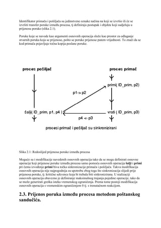 Identifikator primača i pošiljača su jedinstvene oznake načina na koji se izvršio ili će se
izvršiti transfer poruke između procesa, tj definiraju postupak i objekte koji sudjeluju u
prijenosu poruke (slika 2.1).

Poruke koje se navode kao argumenti osnovnih operacija služe kao prostor za odlaganje
stvarnih poruka koja se prijenose, pošto se poruke prijenose putem vrijednosti. To znači da se
kod primača pojavljuje točna kopija poslane poruke.




Slika 2.1: Redoslijed prijenosa poruke između procesa

Moguće su i modifikacije navedenih osnovnih operacija tako da se mogu definirati osnovne
operacije koji prijenose poruke između procesa samo pomoću osnovnih operacija šalji i primi
pri čemu izvođenje primi biva točka sinkronizacije primača i pošiljača. Takva modifikacija
osnovnih operacija nije najpogodnija za upotrebu zbog toga što sinkronizacija slijedi prije
prijenosa poruke, tj. kritične sekvence koja bi trebala biti sinkronizirana. U realizaciji
osnovnih operacija obavezno je definiranje maksimalnog trajanja pojedine operacije, tako da
se može generirati greška isteka vremenskog ograničenja. Prema tome postoji modifikacija
osnovnih operacija s vremenskim ograničenjem 0 tj. s trenutačnom reakcijom.

2.3. Prijenos poruka između procesa metodom poštanskog
sandučića.
 