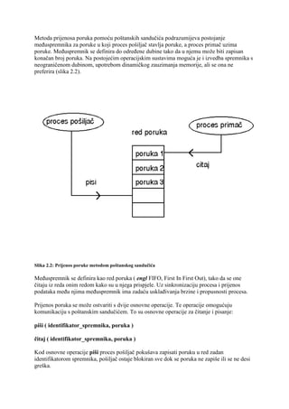 Metoda prijenosa poruka pomoću poštanskih sandučića podrazumijeva postojanje
međuspremnika za poruke u koji proces pošiljač stavlja poruke, a proces primač uzima
poruke. Međuspremnik se definira do određene dubine tako da u njemu može biti zapisan
konačan broj poruka. Na postojećim operacijskim sustavima moguća je i izvedba spremnika s
neograničenom dubinom, upotrebom dinamičkog zauzimanja memorije, ali se ona ne
preferira (slika 2.2).




Slika 2.2: Prijenos poruke metodom poštanskog sandučića

Međuspremnik se definira kao red poruka ( engl FIFO, First In First Out), tako da se one
čitaju iz reda onim redom kako su u njega prispjele. Uz sinkronizaciju procesa i prijenos
podataka među njima međuspremnik ima zadaću usklađivanja brzine i propusnosti procesa.

Prijenos poruka se može ostvariti s dvije osnovne operacije. Te operacije omogućuju
komunikaciju s poštanskim sandučićem. To su osnovne operacije za čitanje i pisanje:

piši ( identifikator_spremnika, poruka )

čitaj ( identifikator_spremnika, poruka )

Kod osnovne operacije piši proces pošiljač pokušava zapisati poruku u red zadan
identifikatorom spremnika, pošiljač ostaje blokiran sve dok se poruka ne zapiše ili se ne desi
greška.
 