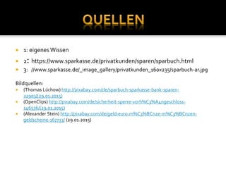  1: eigenesWissen
 2: https://www.sparkasse.de/privatkunden/sparen/sparbuch.html
 3: //www.sparkasse.de/_image_gallery/privatkunden_160x235/sparbuch-ar.jpg
Bildquellen:
 (Thomas Lüchow) http://pixabay.com/de/sparbuch-sparkasse-bank-sparen-
22903/(29.01.2015)
 (OpenClips) http://pixabay.com/de/sicherheit-sperre-vorh%C3%A4ngeschloss-
146536/(29.01.2015)
 (Alexander Stein) http://pixabay.com/de/geld-euro-m%C3%BCnze-m%C3%BCnzen-
geldscheine-167733/ (29.01.2015)
 