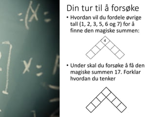 Din tur til å forsøke
• Hvordan vil du fordele øvrige
tall (1, 2, 3, 5, 6 og 7) for å
finne den magiske summen:
• Under skal du forsøke å få den
magiske summen 17. Forklar
hvordan du tenker
 