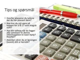 Tips og spørsmål
• Hvorfor plasserer du tallene
der du har plassert dem?
• Hva tror du må være på
toppen for å få 17 som magisk
sum?
• Hva blir tallene når du legger
alle sammen? Er denne
informasjonen til noen hjelp?
Hvorfor?
• Hvordan sikrer du at løsningen
(svaret) ditt er korrekt?
 