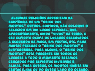 Algumas religiões acreditam na
existência de um "reino dos
mortos." Outros, contudo, não coloque o
falecido em um lugar especial, que,
aparentemente, ainda "vivos" na tribo, e
seu espírito ocupa os lugares reservados
à esquerda na mesa, em festas, etc. Para
muitas pessoas o "reino dos mortos" é
subterrânea, para alguns, o "reino dos
mortos" está presente em todos os
lugares a todo o momento estamos
cercados por espíritos invisíveis e
almas. Para outros, os mortos habita em
certas ilhas ou do outro lado do oceano,

 
