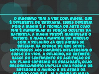 O magismo tem a ver com magia, que
é diferente de bruxaria. Esses diferem
pois a magia é a técnica ou arte cujo
fim é manipular as forças ocultas da
natureza. A magia prediz manipular o
futuro. A magia mantém um vinculo
com a religião já que ambas se
baseiam na crença de que seres
superiores aos humanos influenciam o
curso da vida. A religião, no entanto,
nasce do sentimento de aceitação de
um plano supremo de realidade, cujo
reconhecimento implica uma forma de
entender o mundo e de atuar de

 