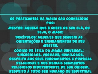 Os praticantes da magia são conhecidos
por:
Mestre: aquele que é chefe de seu Clã, ou
seja, o Mago;
Discípulos: aqueles que seguem as
orientações e ensinamentos de seu
Mestre.
Código de Ética da Magia Universal:
Sinceridade, verdade, humildade,
respeito aos seus fundamentos e práticas
religiosas e aos demais segmentos
religiosos independente de sua origem,
respeito à todo ser humano ou espiritual

 