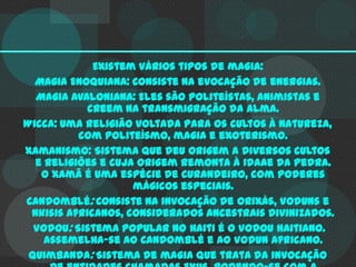 Existem vários tipos de magia:
Magia Enoquiana: Consiste na evocação de energias.
Magia Avaloniana: Eles são politeístas, animistas e
creem na transmigração da alma.
Wicca: Uma religião voltada para os cultos à natureza,
com politeísmo, magia e exoterismo.
Xamanismo: Sistema que deu origem a diversos cultos
e religiões e cuja origem remonta à Idaae da Pedra.
O Xamã é uma espécie de curandeiro, com poderes
mágicos especiais.
Candomblé: Consiste na invocação de Orixás, Voduns e
Nkisis africanos, considerados ancestrais divinizados.
Vodou: Sistema popular no Haiti é o Vodou haitiano.
Assemelha-se ao Candomblé e ao Vodun africano.
Quimbanda: Sistema de magia que trata da invocação

 