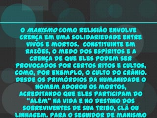 O manismo como religião envolve
crença em uma solidariedade entre
vivos e mortos. Constituinte em
razões, o medo dos espíritos e a
crença de que eles podem ser
provocados por certos ritos e cultos,
como, por exemplo, o culto do crânio.
Desde os primórdios da humanidade o
homem adorou os mortos,
acreditando que eles participam do
"além" Na vida e no destino dos
sobreviventes de sua tribo, clã ou
linhagem. Para o seguidor de manismo

 