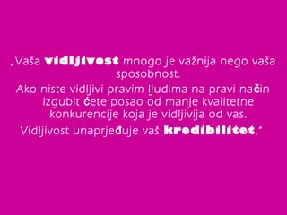 „Vaša vidljivost mnogo je važnija nego vaša 
sposobnost. 
Ako niste vidljivi pravim ljudima na pravi način 
izgubit ćete posao od manje kvalitetne 
konkurencije koja je vidljivija od vas. 
Vidljivost unaprjeđuje vaš kredibilitet.“ 
 
