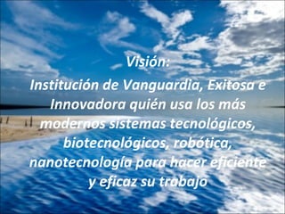Visión: Institución de Vanguardia, Exitosa e Innovadora quién usa los más modernos sistemas tecnológicos, biotecnológicos, robótica, nanotecnología para hacer eficiente y eficaz su trabajo 