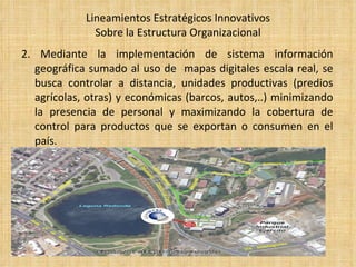 Lineamientos Estratégicos Innovativos Sobre la Estructura Organizacional 2. Mediante la implementación de sistema información geográfica sumado al uso de  mapas digitales escala real, se busca controlar a distancia, unidades productivas (predios agrícolas, otras) y económicas (barcos, autos,..) minimizando la presencia de personal y maximizando la cobertura de control para productos que se exportan o consumen en el país. 