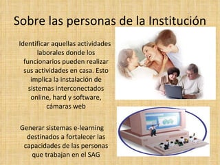 Sobre las personas de la Institución Identificar aquellas actividades laborales donde los funcionarios pueden realizar sus actividades en casa. Esto implica la instalación de sistemas interconectados online, hard y software, cámaras web Generar sistemas e-learning destinados a fortalecer las capacidades de las personas que trabajan en el SAG 