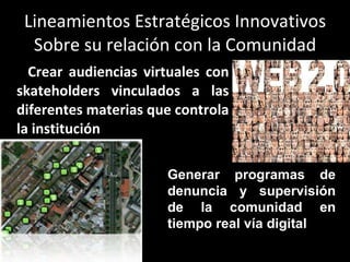 Lineamientos Estratégicos Innovativos Sobre su relación con la Comunidad Crear audiencias virtuales con skateholders vinculados a las diferentes materias que controla la institución Generar programas de denuncia y supervisión de la comunidad en tiempo real vía digital 