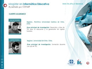 Magíster, Pontificia Universidad Católica de Chile, Chile. Área principal de investigación:   Desarrollo y Usos de TIC para la educación y la generación de capital humano. CUERPO ACADEMICO www.iie.ufro.cl/docencia Magíster, Universidad de Chile. Chile. Área principal de investigación:   formación docente con uso de TIC.  