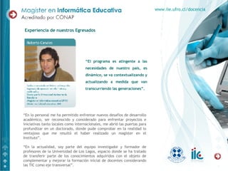 Experiencia de nuestros Egresados “ El programa es atingente a las necesidades de nuestro país, es dinámico, se va contextualizando y actualizando a medida que van transcurriendo las generaciones”.  “ En lo personal me ha permitido enfrentar nuevos desafíos de desarrollo académico, ser reconocido y considerado para enfrentar proyectos e iniciativas tanto locales como internacionales, me abrió las puertas para profundizar en un doctorado, donde pude comprobar en la realidad lo ventajoso que me resultó el haber realizado un magíster en el Instituto”. “ En la actualidad, soy parte del equipo investigador y formador de profesores de la Universidad de Los Lagos, espacio donde se ha tratado de transferir parte de los conocimientos adquiridos con el objeto de complementar y mejorar la formación inicial de docentes considerando las TIC como eje transversal”. www.iie.ufro.cl/docencia 