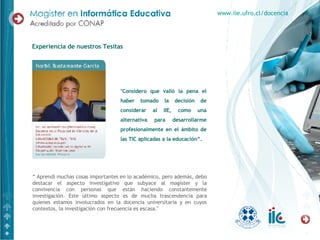 Experiencia de nuestros Tesitas "Considero que valió la pena el haber tomado la decisión de considerar al IIE, como una alternativa para desarrollarme profesionalmente en el ámbito de las TIC aplicadas a la educación”. “  Aprendí muchas cosas importantes en lo académico, pero además, debo destacar el aspecto investigativo que subyace al magíster y la convivencia con personas que están haciendo constantemente investigación. Este último aspecto es de mucha trascendencia para quienes estamos involucrados en la docencia universitaria y en cuyos contextos, la investigación con frecuencia es escasa." www.iie.ufro.cl/docencia 