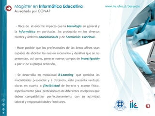 - Nace de  el enorme impacto que la  tecnología  en general y la  informática  en particular, ha producido en los diversos niveles y ámbitos  educacionales  y de  Formación  Continua .  - Hace posible que los profesionales de las áreas afines sean capaces de abordar los nuevos escenarios y desafíos que se les presentan, así como, generar nuevos campos de  investigación  a partir de su propia reflexión. - Se desarrolla en modalidad  B-Learning , que combina las modalidades presencial y a distancia, esto presenta ventajas claras en cuanto a  flexibilidad  de horario y acceso físico, especialmente para  profesionales de diferentes disciplinas que deben compatibilizar perfeccionamiento con su actividad laboral y responsabilidades familiares. www.iie.ufro.cl/docencia 