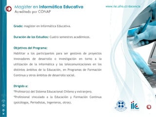 Grado:  magíster en Informática Educativa. Duración de los Estudios:  Cuatro semestres académicos.  Objetivos del Programa: Habilitar a los participantes para ser gestores de proyectos innovadores de desarrollo o investigación en torno a la utilización de la informática y las telecomunicaciones en los distintos ámbitos de la Educación, en Programas de Formación Continua y otros ámbitos de desarrollo social. Dirigido a: * Profesor(a) del Sistema Educacional Chileno y extranjero. * Profesional vinculado a la Educación y Formación Continua (psicólogos, Periodistas, Ingenieros, otros). www.iie.ufro.cl/docencia 