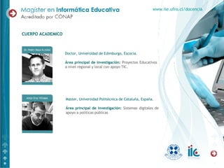 Doctor, Universidad de Edimburgo, Escocia. Área principal de investigación:   Proyectos Educativos a nivel regional y local con apoyo TIC. CUERPO ACADEMICO www.iie.ufro.cl/docencia Master, Universidad Politécnica de Cataluña, España.  Área principal de investigación:   Sistemas digitales de apoyo a políticas públicas 