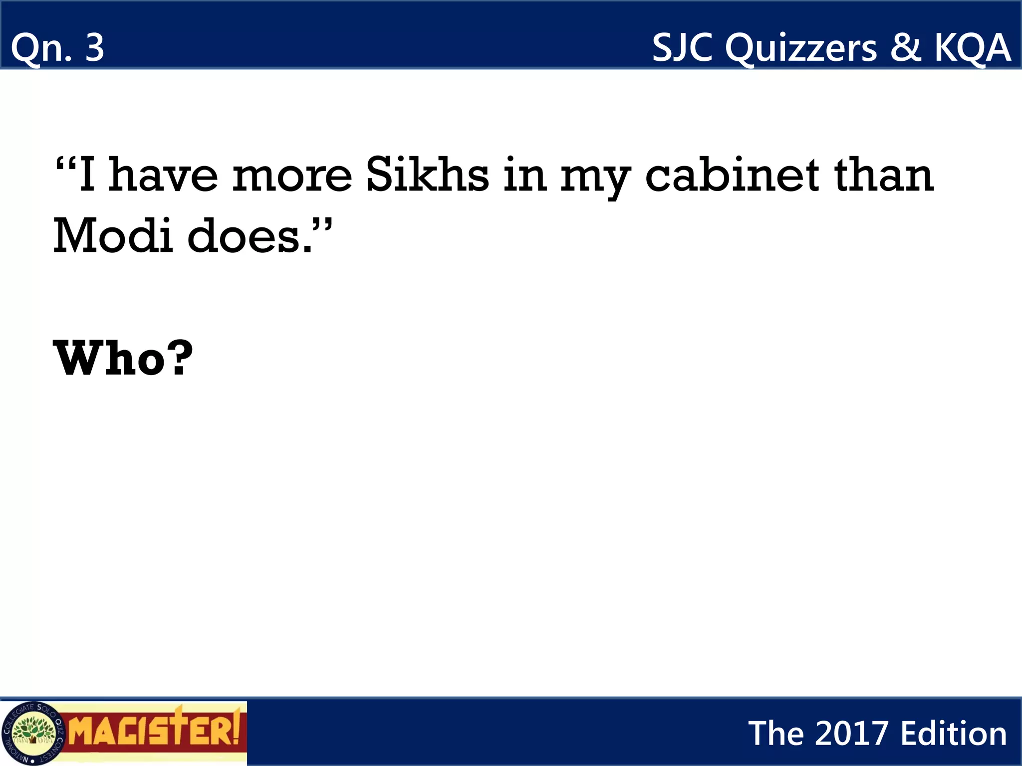 Qn. 3 SJC Quizzers & KQA
The 2017 Edition
“I have more Sikhs in my cabinet than
Modi does.”
Who?
 