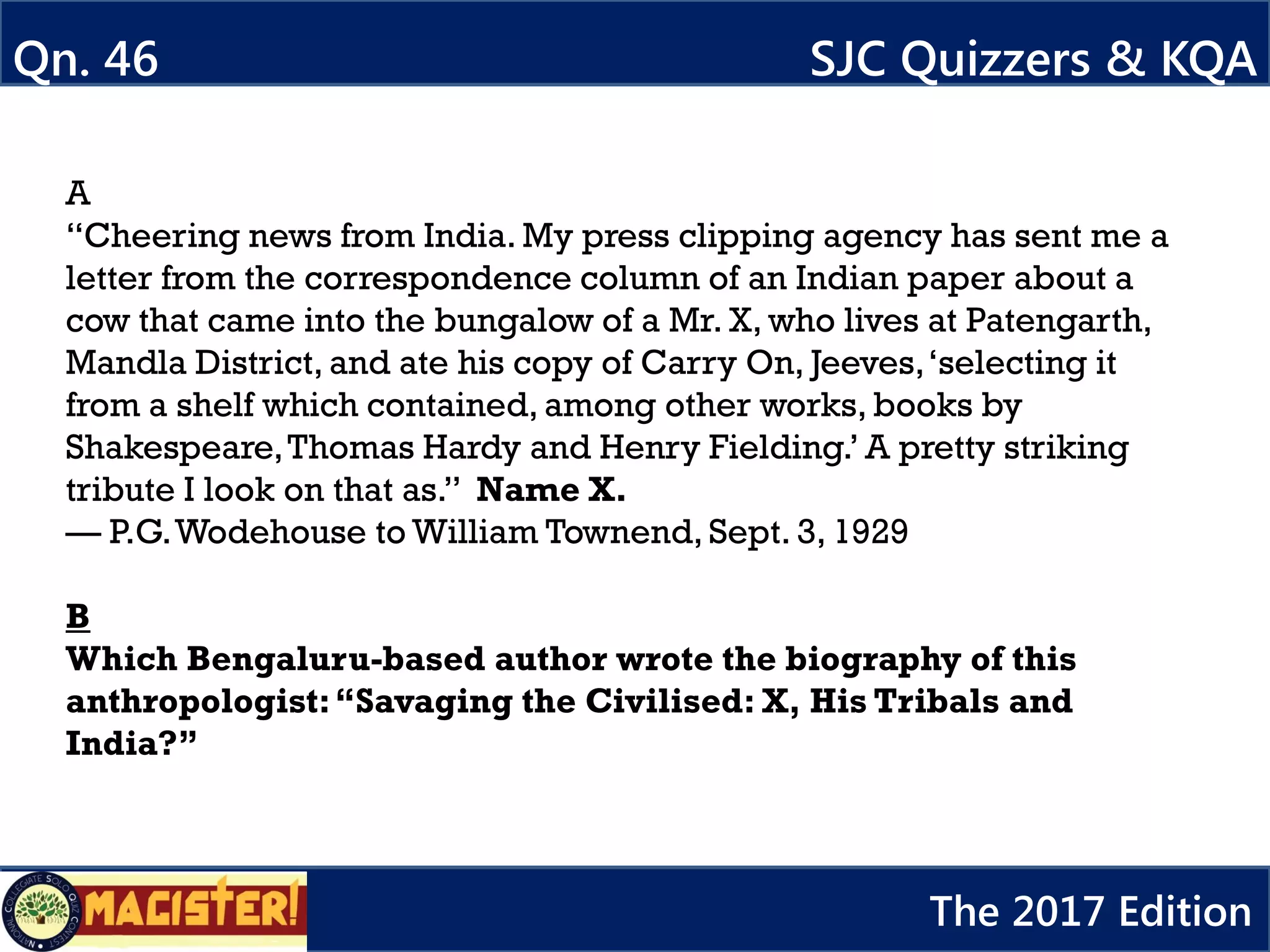A
“Cheering news from India. My press clipping agency has sent me a
letter from the correspondence column of an Indian paper about a
cow that came into the bungalow of a Mr. X, who lives at Patengarth,
Mandla District, and ate his copy of Carry On, Jeeves,‘selecting it
from a shelf which contained, among other works, books by
Shakespeare,Thomas Hardy and Henry Fielding.’ A pretty striking
tribute I look on that as.” Name X.
— P.G.Wodehouse to William Townend, Sept. 3, 1929
B
Which Bengaluru-based author wrote the biography of this
anthropologist:“Savaging the Civilised: X, His Tribals and
India?”
Qn. 46 SJC Quizzers & KQA
The 2017 Edition
 