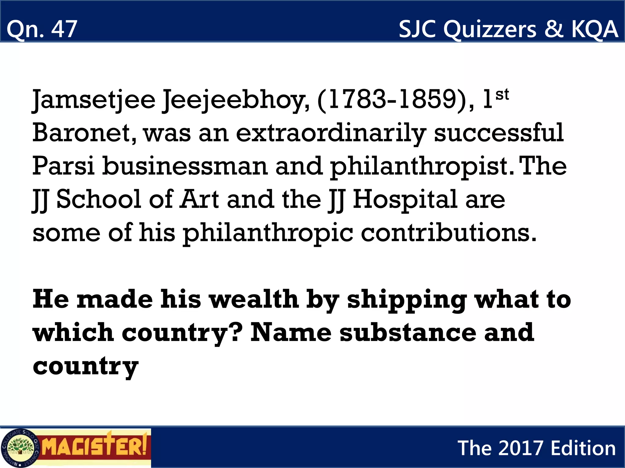 Jamsetjee Jeejeebhoy, (1783-1859), 1st
Baronet, was an extraordinarily successful
Parsi businessman and philanthropist.The
JJ School of Art and the JJ Hospital are
some of his philanthropic contributions.
He made his wealth by shipping what to
which country? Name substance and
country
Qn. 47 SJC Quizzers & KQA
The 2017 Edition
 