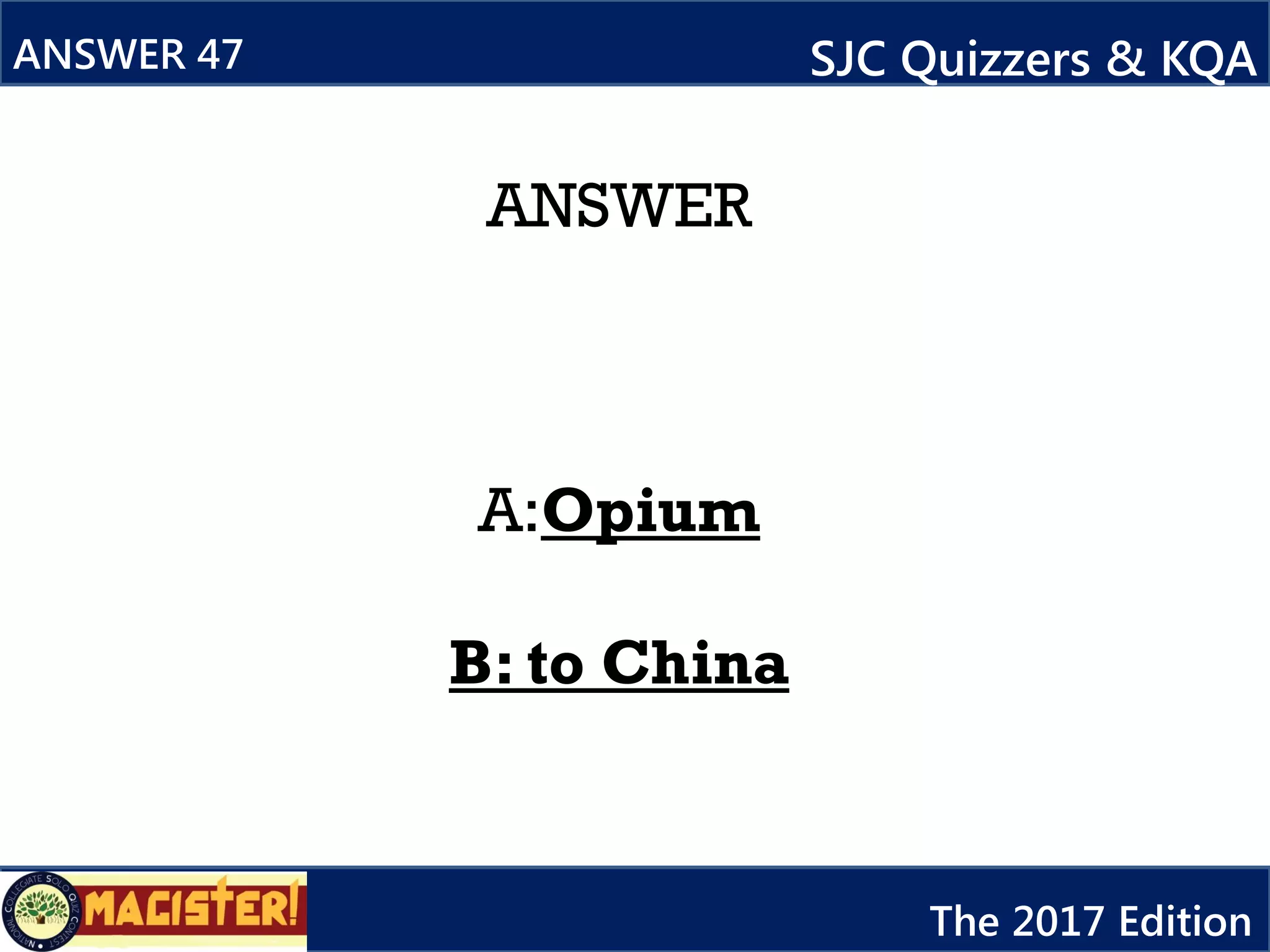 ANSWER
A:Opium
B: to China
ANSWER 47 SJC Quizzers & KQA
The 2017 Edition
 