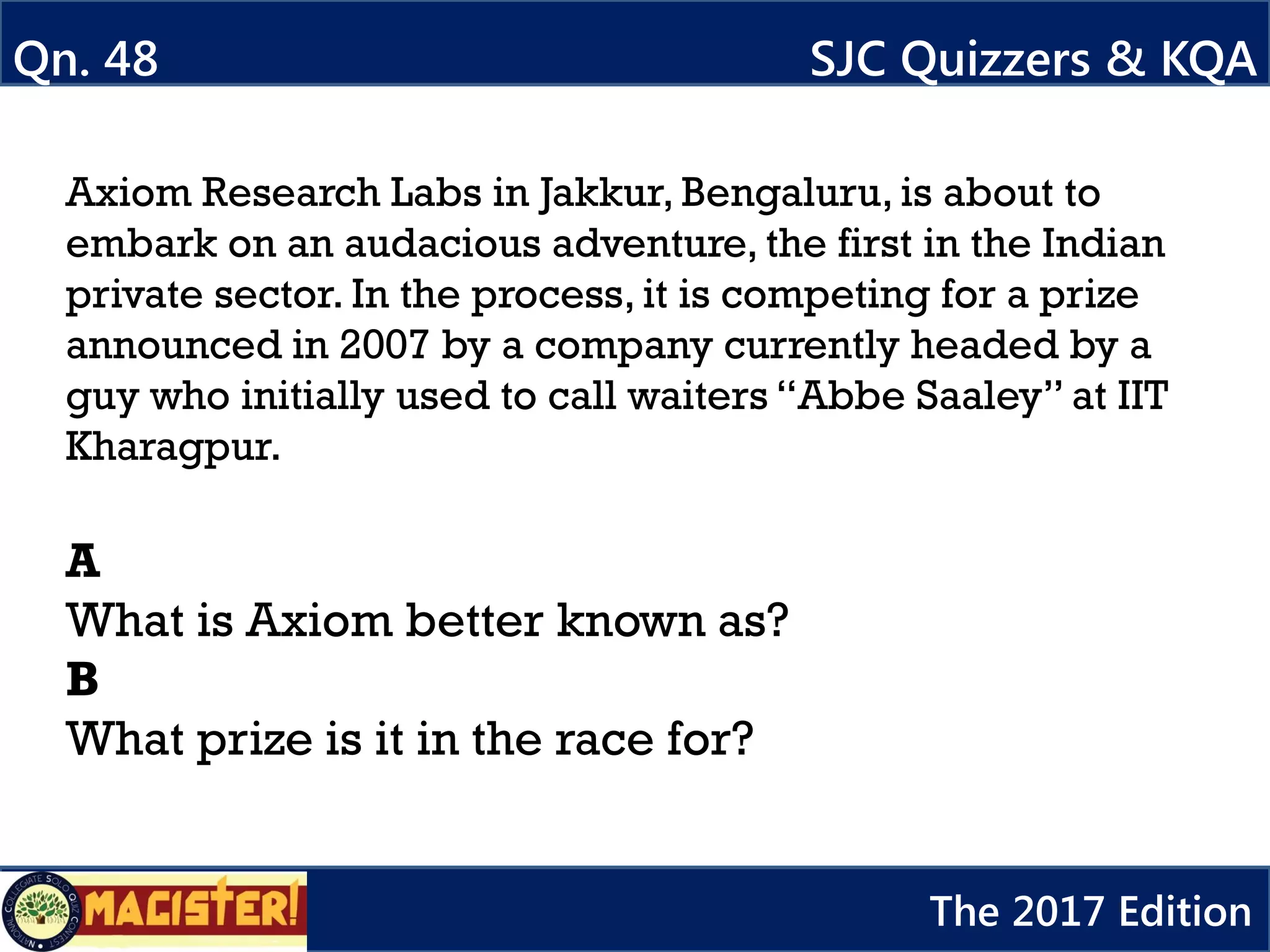 Axiom Research Labs in Jakkur, Bengaluru, is about to
embark on an audacious adventure, the first in the Indian
private sector. In the process, it is competing for a prize
announced in 2007 by a company currently headed by a
guy who initially used to call waiters “Abbe Saaley” at IIT
Kharagpur.
A
What is Axiom better known as?
B
What prize is it in the race for?
Qn. 48 SJC Quizzers & KQA
The 2017 Edition
 