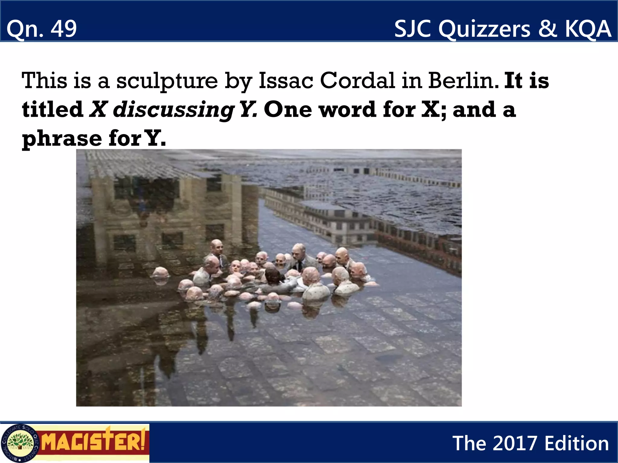 Qn. 49 SJC Quizzers & KQA
The 2017 Edition
This is a sculpture by Issac Cordal in Berlin. It is
titled X discussing Y. One word for X; and a
phrase forY.
 