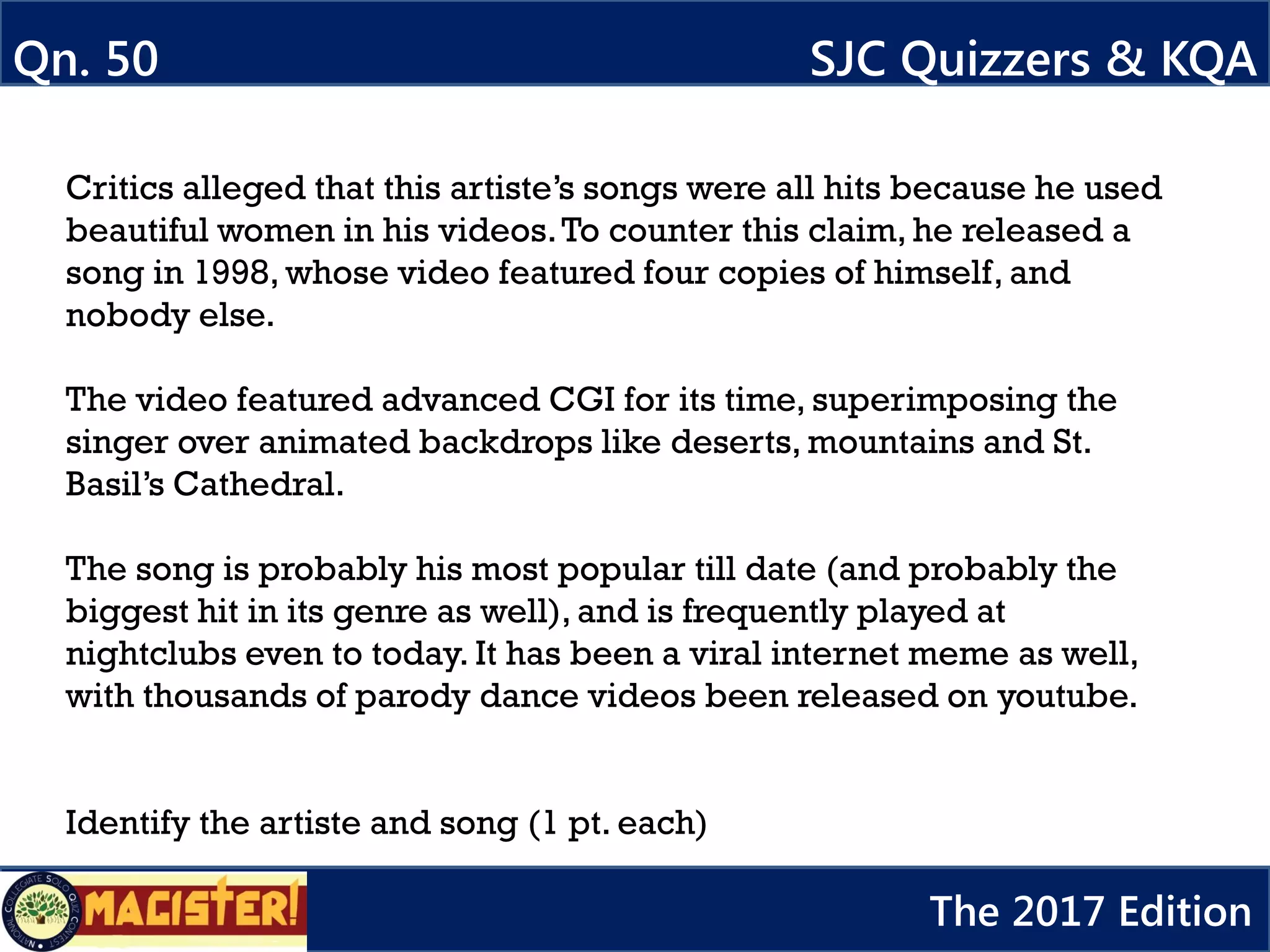 Critics alleged that this artiste’s songs were all hits because he used
beautiful women in his videos.To counter this claim, he released a
song in 1998, whose video featured four copies of himself, and
nobody else.
The video featured advanced CGI for its time, superimposing the
singer over animated backdrops like deserts, mountains and St.
Basil’s Cathedral.
The song is probably his most popular till date (and probably the
biggest hit in its genre as well), and is frequently played at
nightclubs even to today. It has been a viral internet meme as well,
with thousands of parody dance videos been released on youtube.
Identify the artiste and song (1 pt. each)
Qn. 50 SJC Quizzers & KQA
The 2017 Edition
 