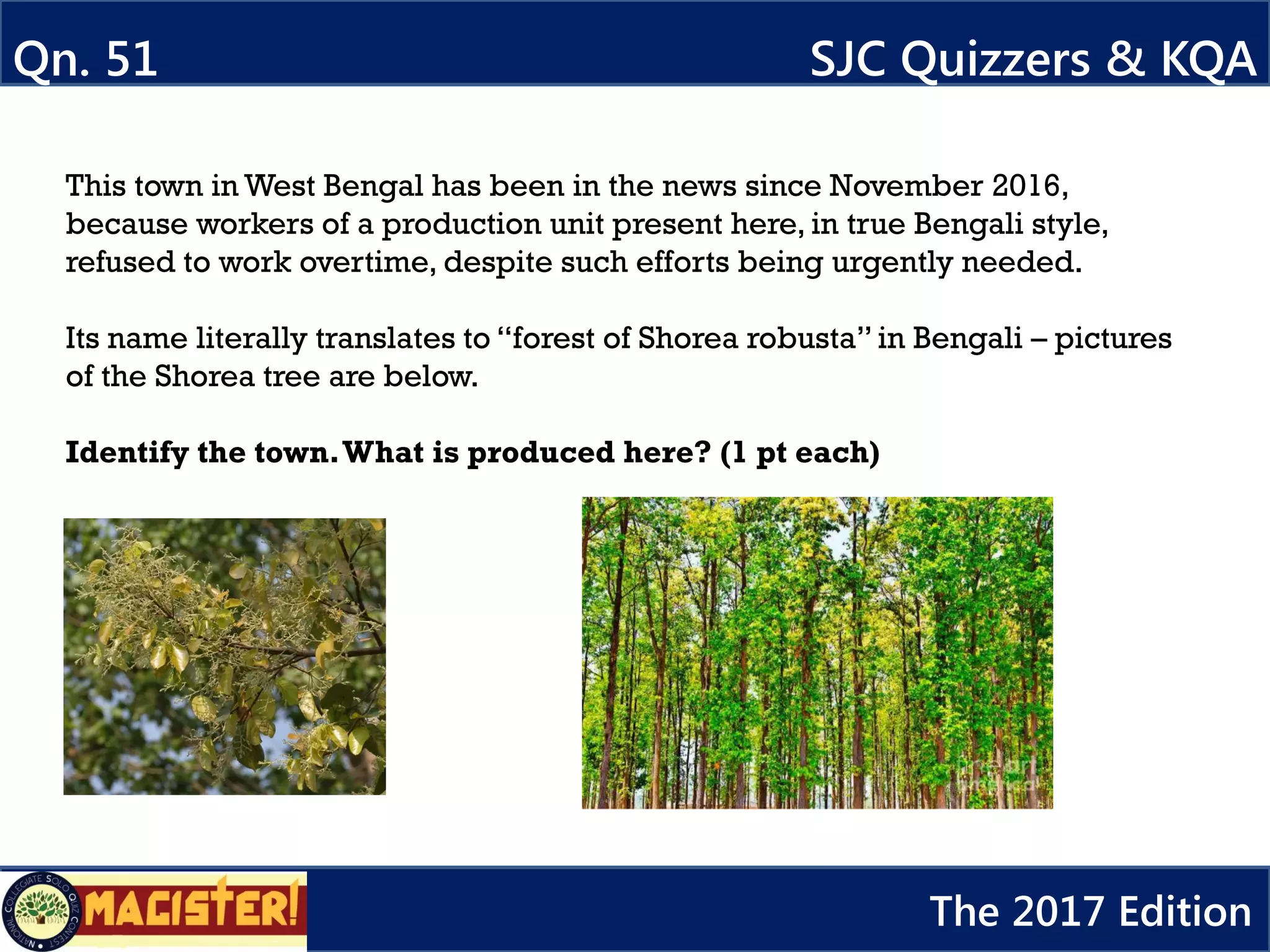 This town in West Bengal has been in the news since November 2016,
because workers of a production unit present here, in true Bengali style,
refused to work overtime, despite such efforts being urgently needed.
Its name literally translates to “forest of Shorea robusta” in Bengali – pictures
of the Shorea tree are below.
Identify the town.What is produced here? (1 pt each)
Qn. 51 SJC Quizzers & KQA
The 2017 Edition
 