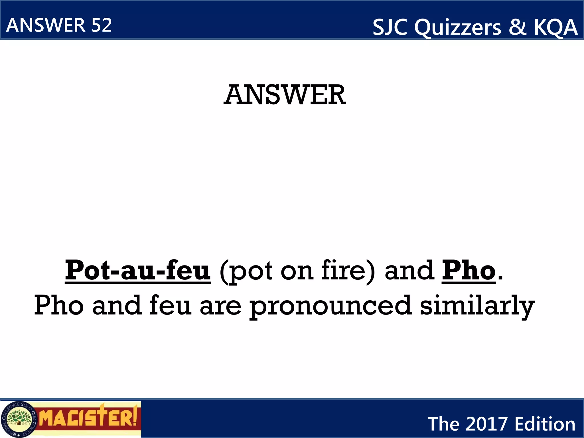 ANSWER
Pot-au-feu (pot on fire) and Pho.
Pho and feu are pronounced similarly
ANSWER 52 SJC Quizzers & KQA
The 2017 Edition
 