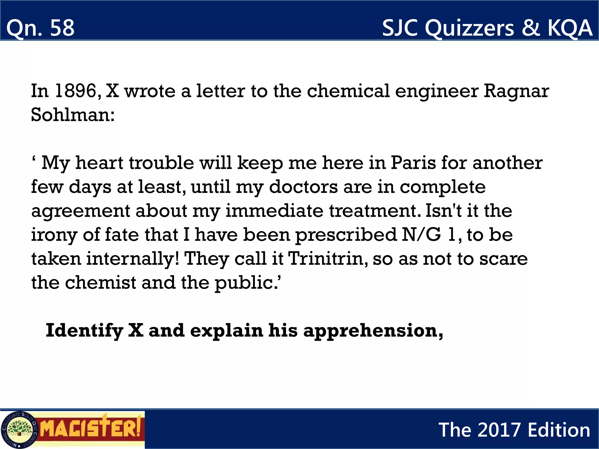 In 1896, X wrote a letter to the chemical engineer Ragnar
Sohlman:
‘ My heart trouble will keep me here in Paris for another
few days at least, until my doctors are in complete
agreement about my immediate treatment. Isn't it the
irony of fate that I have been prescribed N/G 1, to be
taken internally! They call it Trinitrin, so as not to scare
the chemist and the public.’
Identify X and explain his apprehension,
Qn. 58 SJC Quizzers & KQA
The 2017 Edition
 