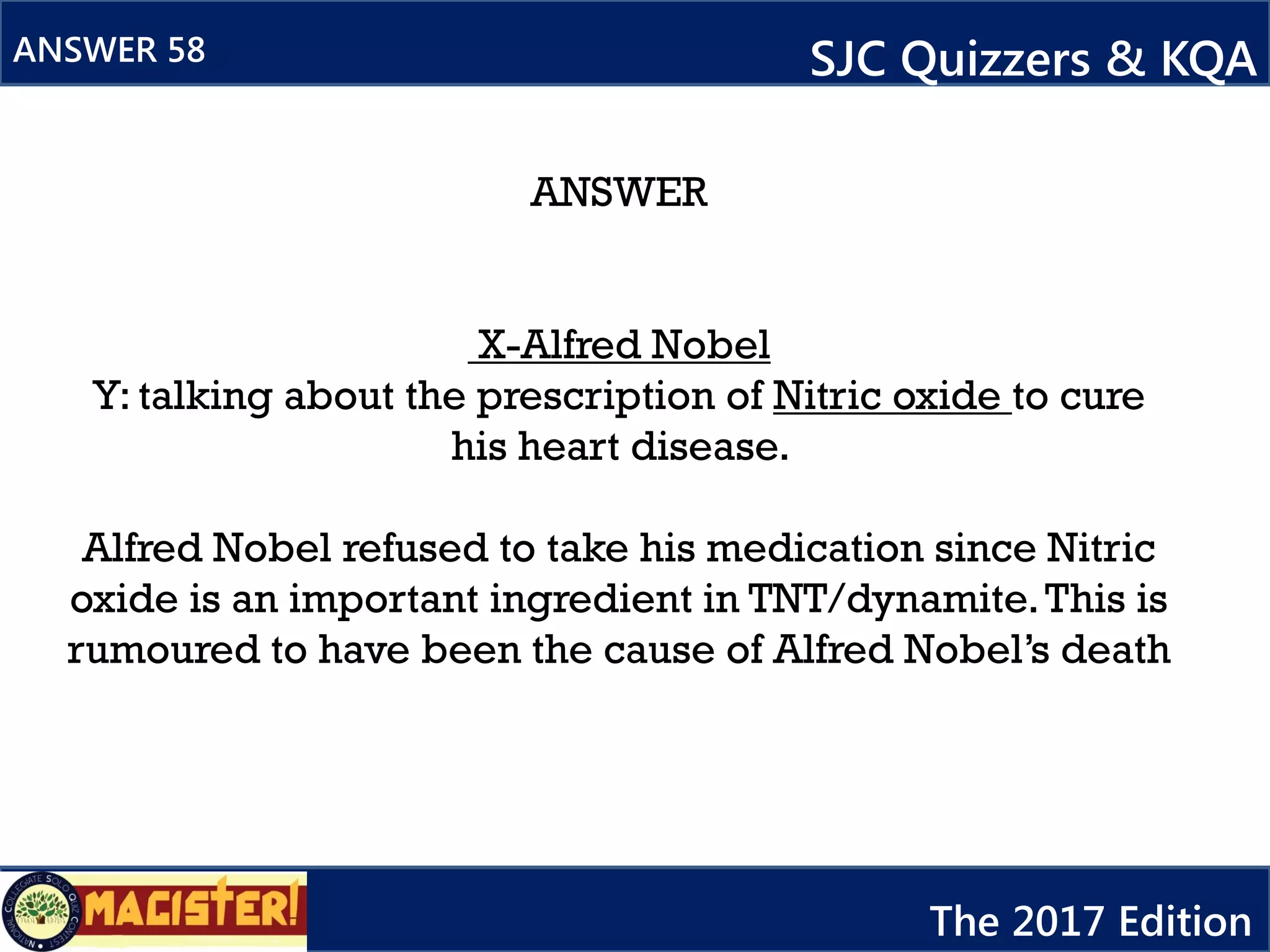 ANSWER
X-Alfred Nobel
Y: talking about the prescription of Nitric oxide to cure
his heart disease.
Alfred Nobel refused to take his medication since Nitric
oxide is an important ingredient in TNT/dynamite.This is
rumoured to have been the cause of Alfred Nobel’s death
ANSWER 58 SJC Quizzers & KQA
The 2017 Edition
 