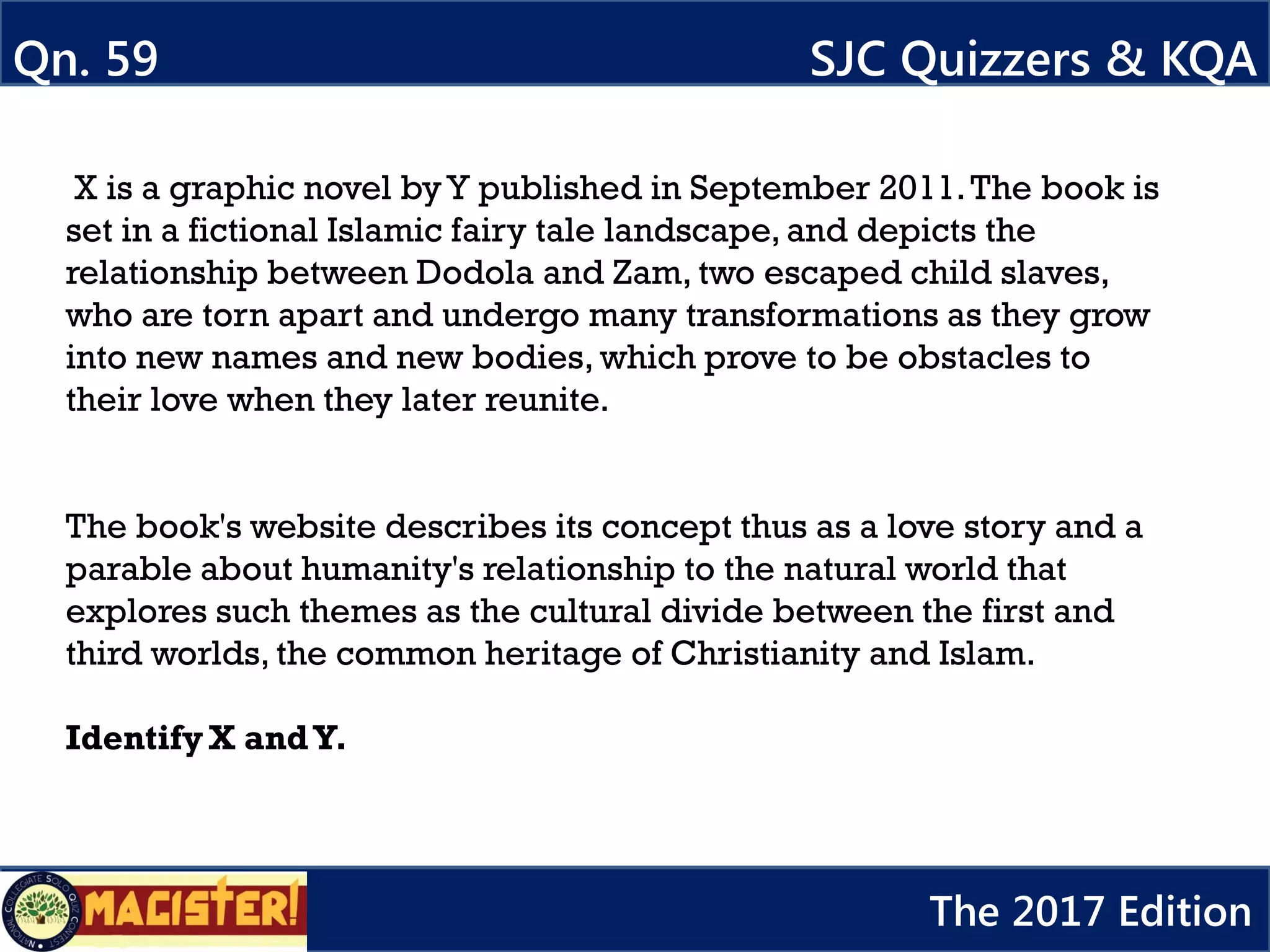 X is a graphic novel byY published in September 2011.The book is
set in a fictional Islamic fairy tale landscape, and depicts the
relationship between Dodola and Zam, two escaped child slaves,
who are torn apart and undergo many transformations as they grow
into new names and new bodies, which prove to be obstacles to
their love when they later reunite.
The book's website describes its concept thus as a love story and a
parable about humanity's relationship to the natural world that
explores such themes as the cultural divide between the first and
third worlds, the common heritage of Christianity and Islam.
Identify X andY.
Qn. 59 SJC Quizzers & KQA
The 2017 Edition
 