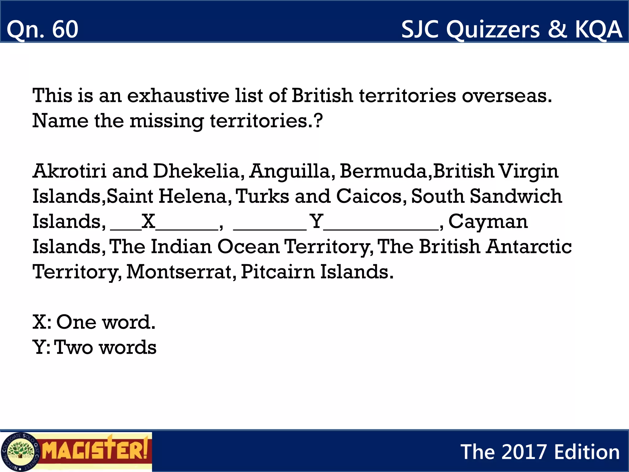 This is an exhaustive list of British territories overseas.
Name the missing territories.?
Akrotiri and Dhekelia, Anguilla, Bermuda,British Virgin
Islands,Saint Helena,Turks and Caicos, South Sandwich
Islands, ___X______, _______Y___________, Cayman
Islands,The Indian Ocean Territory,The British Antarctic
Territory, Montserrat, Pitcairn Islands.
X: One word.
Y:Two words
Qn. 60 SJC Quizzers & KQA
The 2017 Edition
 