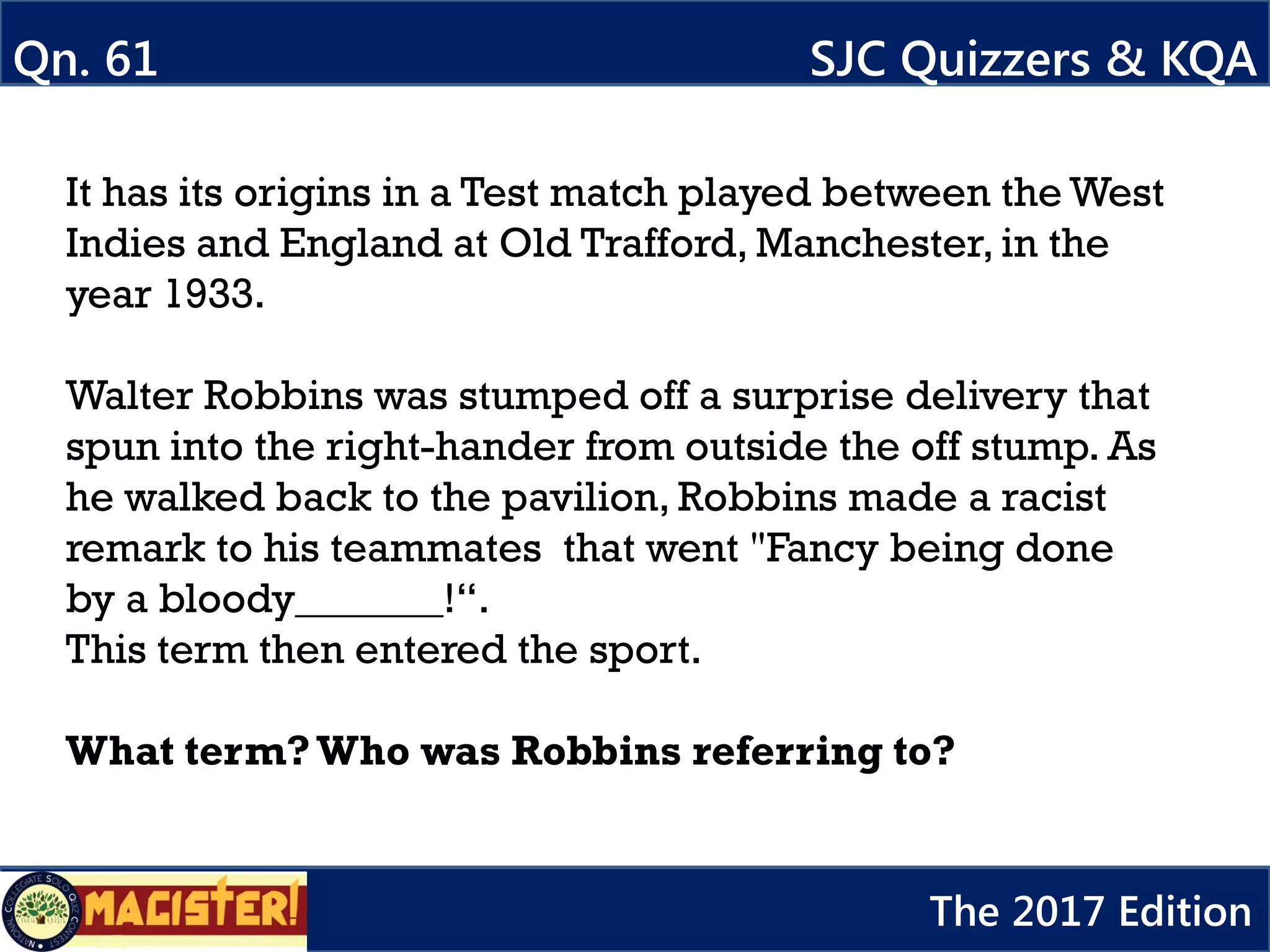 It has its origins in a Test match played between the West
Indies and England at Old Trafford, Manchester, in the
year 1933.
Walter Robbins was stumped off a surprise delivery that
spun into the right-hander from outside the off stump. As
he walked back to the pavilion, Robbins made a racist
remark to his teammates that went "Fancy being done
by a bloody_______!“.
This term then entered the sport.
What term?Who was Robbins referring to?
Qn. 61 SJC Quizzers & KQA
The 2017 Edition
 