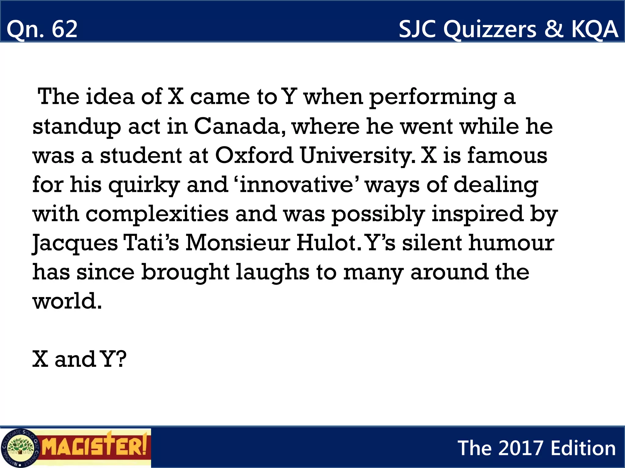 The idea of X came to Y when performing a
standup act in Canada, where he went while he
was a student at Oxford University. X is famous
for his quirky and ‘innovative’ ways of dealing
with complexities and was possibly inspired by
Jacques Tati’s Monsieur Hulot.Y’s silent humour
has since brought laughs to many around the
world.
X and Y?
Qn. 62 SJC Quizzers & KQA
The 2017 Edition
 