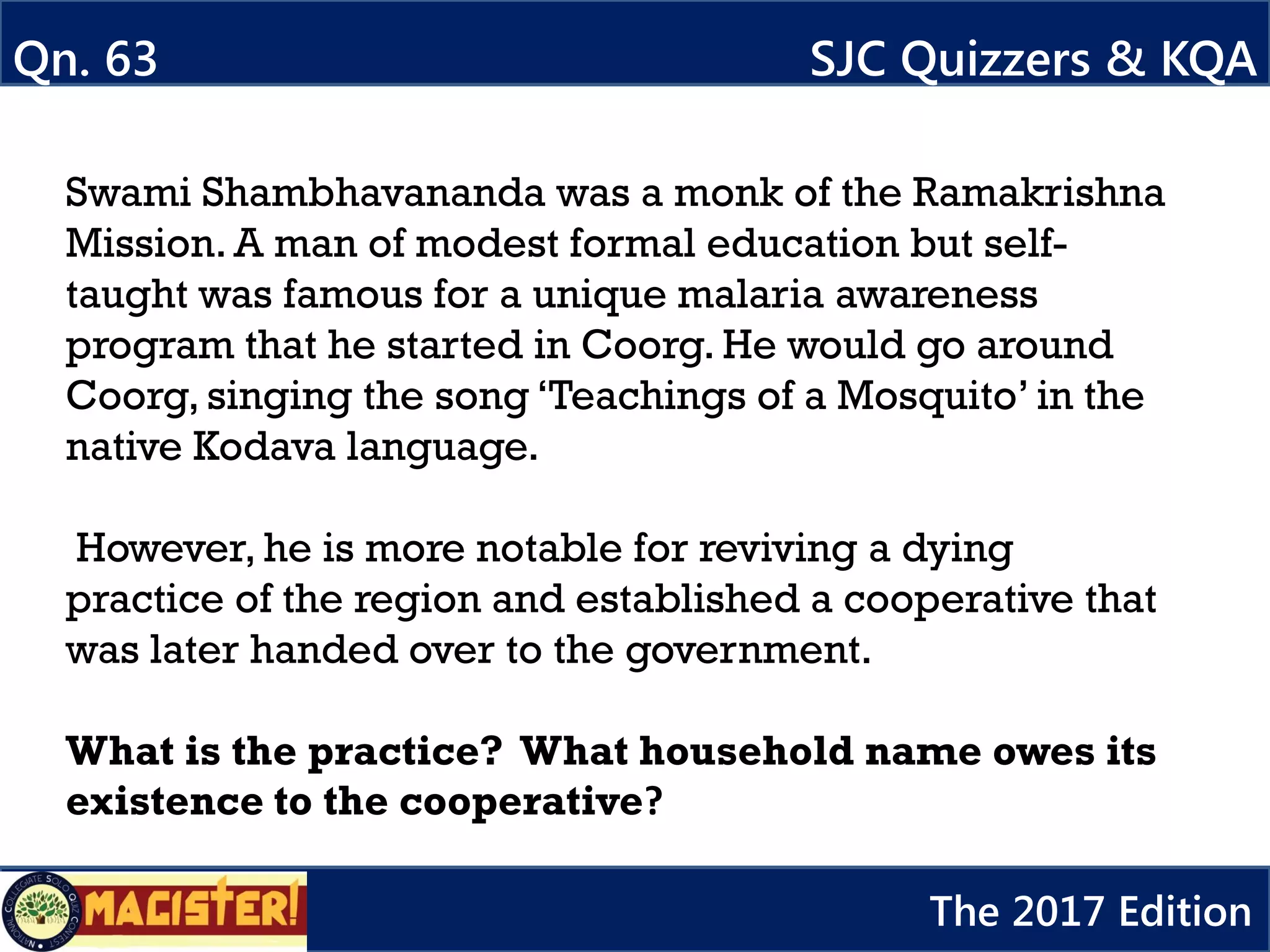 Swami Shambhavananda was a monk of the Ramakrishna
Mission. A man of modest formal education but self-
taught was famous for a unique malaria awareness
program that he started in Coorg. He would go around
Coorg, singing the song ‘Teachings of a Mosquito’ in the
native Kodava language.
However, he is more notable for reviving a dying
practice of the region and established a cooperative that
was later handed over to the government.
What is the practice? What household name owes its
existence to the cooperative?
Qn. 63 SJC Quizzers & KQA
The 2017 Edition
 