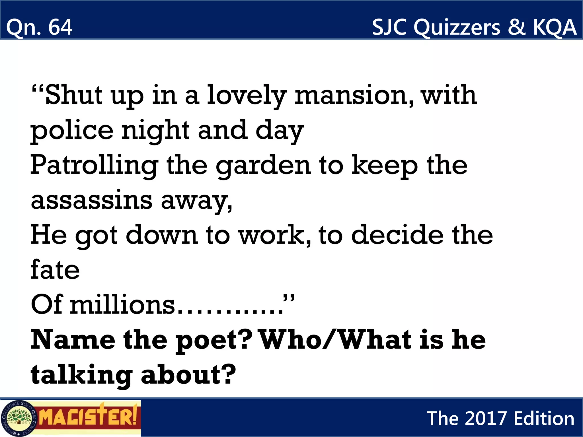 “Shut up in a lovely mansion, with
police night and day
Patrolling the garden to keep the
assassins away,
He got down to work, to decide the
fate
Of millions……......”
Name the poet?Who/What is he
talking about?
Qn. 64 SJC Quizzers & KQA
The 2017 Edition
 