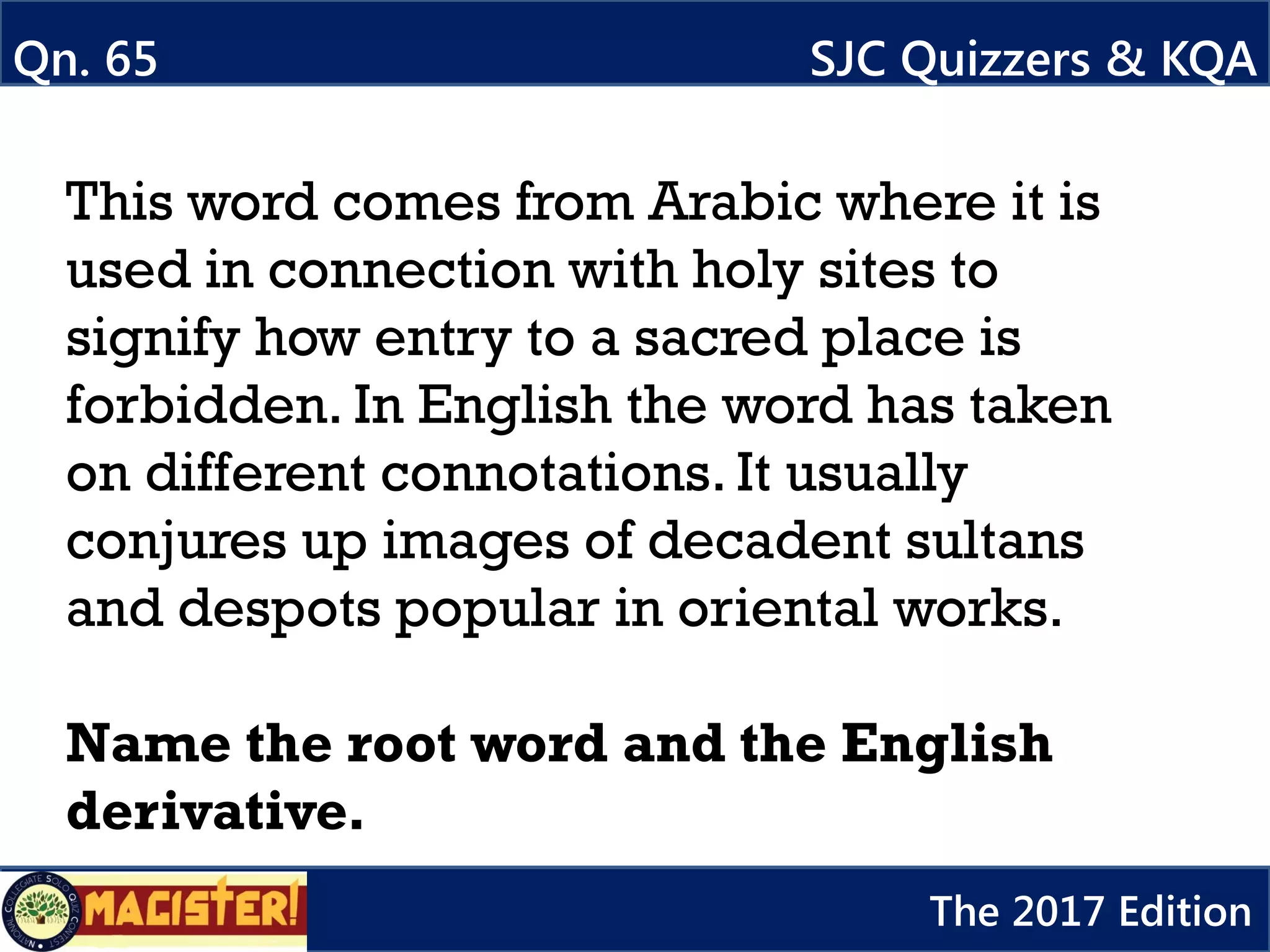 This word comes from Arabic where it is
used in connection with holy sites to
signify how entry to a sacred place is
forbidden. In English the word has taken
on different connotations. It usually
conjures up images of decadent sultans
and despots popular in oriental works.
Name the root word and the English
derivative.
Qn. 65 SJC Quizzers & KQA
The 2017 Edition
 