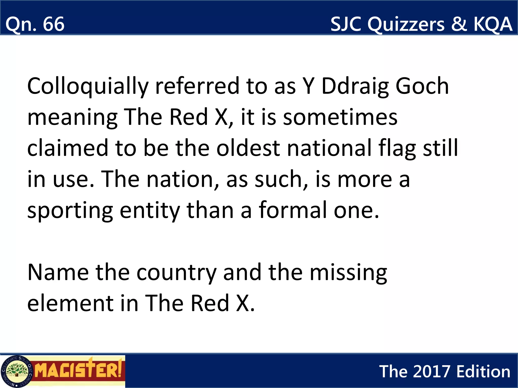 Colloquially referred to as Y Ddraig Goch
meaning The Red X, it is sometimes
claimed to be the oldest national flag still
in use. The nation, as such, is more a
sporting entity than a formal one.
Name the country and the missing
element in The Red X.
Qn. 66 SJC Quizzers & KQA
The 2017 Edition
 