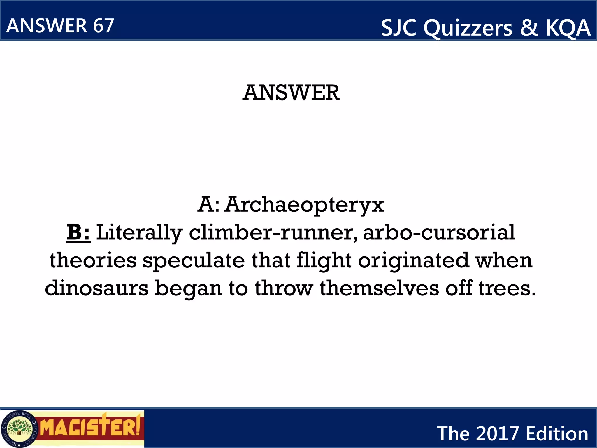 ANSWER
A: Archaeopteryx
B: Literally climber-runner, arbo-cursorial
theories speculate that flight originated when
dinosaurs began to throw themselves off trees.
ANSWER 67 SJC Quizzers & KQA
The 2017 Edition
 
