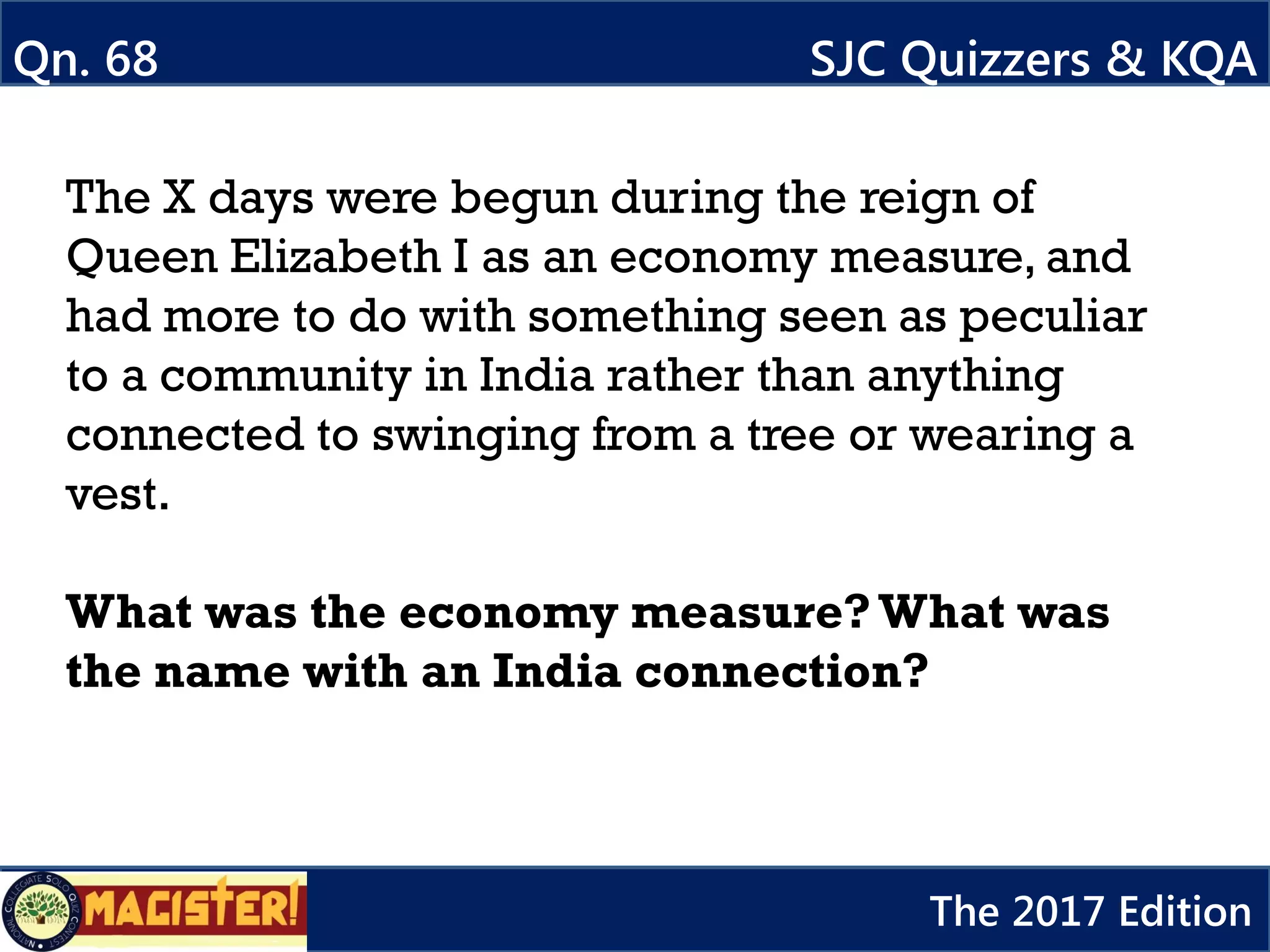 The X days were begun during the reign of
Queen Elizabeth I as an economy measure, and
had more to do with something seen as peculiar
to a community in India rather than anything
connected to swinging from a tree or wearing a
vest.
What was the economy measure?What was
the name with an India connection?
Qn. 68 SJC Quizzers & KQA
The 2017 Edition
 